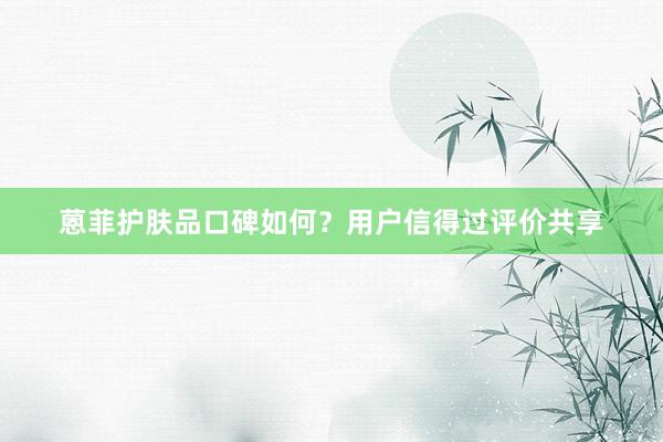 蒽菲护肤品口碑如何？用户信得过评价共享