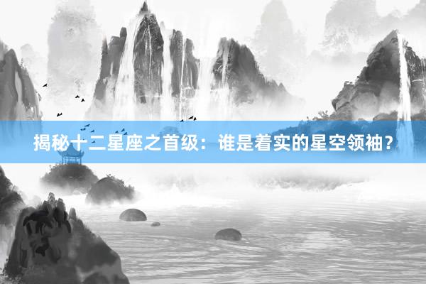 揭秘十二星座之首级：谁是着实的星空领袖？