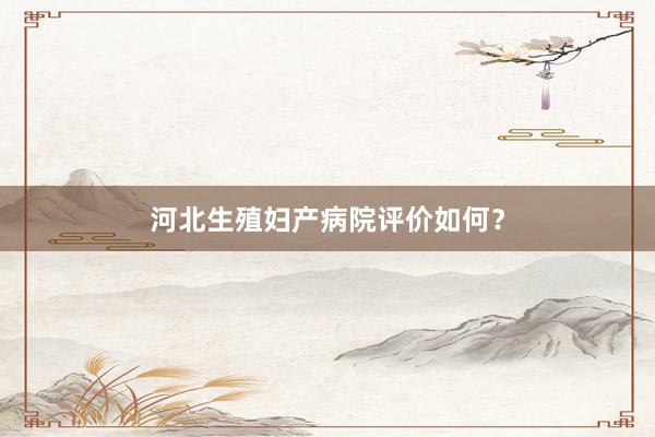 河北生殖妇产病院评价如何？