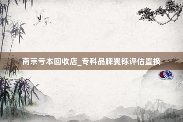 南京亏本回收店_专科品牌矍铄评估置换