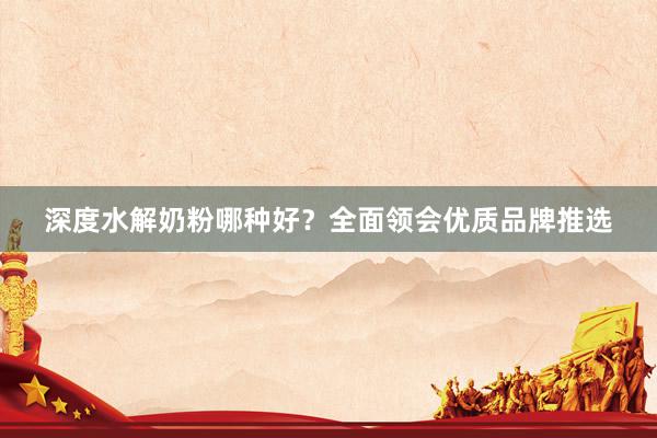 深度水解奶粉哪种好？全面领会优质品牌推选
