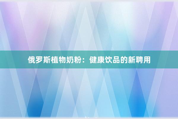 俄罗斯植物奶粉：健康饮品的新聘用