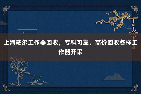 上海戴尔工作器回收，专科可靠，高价回收各样工作器开采