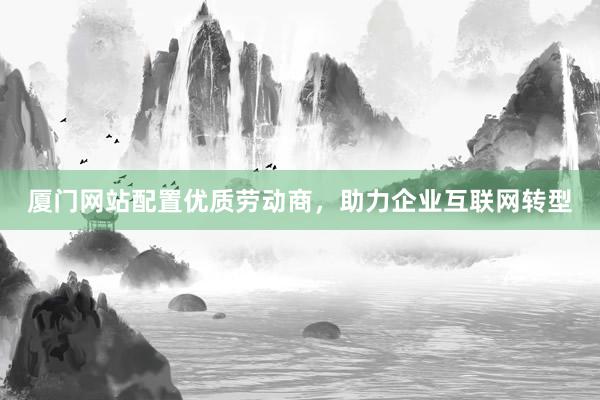 厦门网站配置优质劳动商，助力企业互联网转型