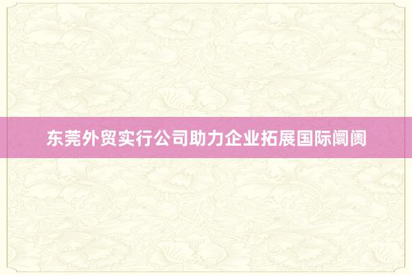 东莞外贸实行公司助力企业拓展国际阛阓
